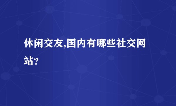 休闲交友,国内有哪些社交网站？