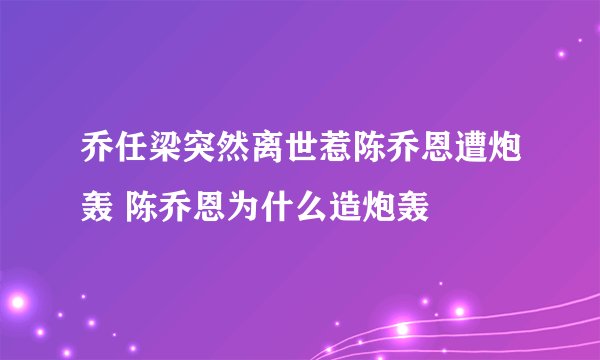 乔任梁突然离世惹陈乔恩遭炮轰 陈乔恩为什么造炮轰