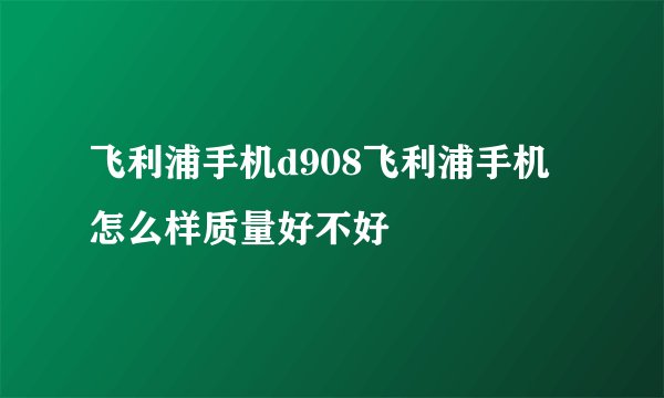飞利浦手机d908飞利浦手机怎么样质量好不好