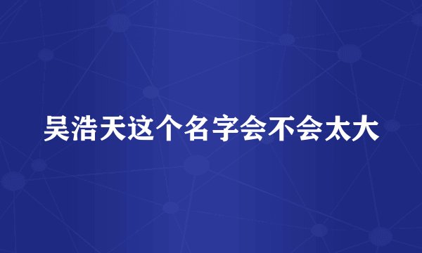 吴浩天这个名字会不会太大