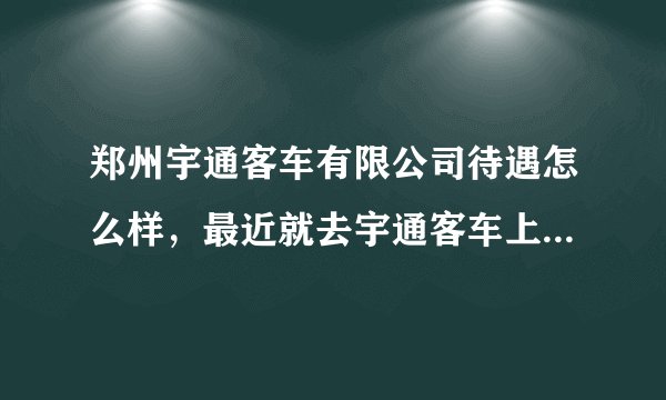 郑州宇通客车有限公司待遇怎么样,最近就去宇通客车上班了。我是普工