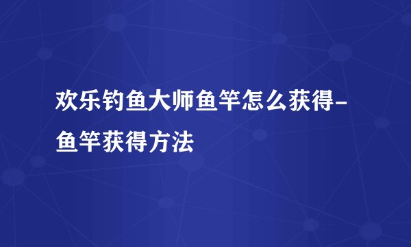 欢乐钓鱼大师鱼竿怎么获得-鱼竿获得方法
