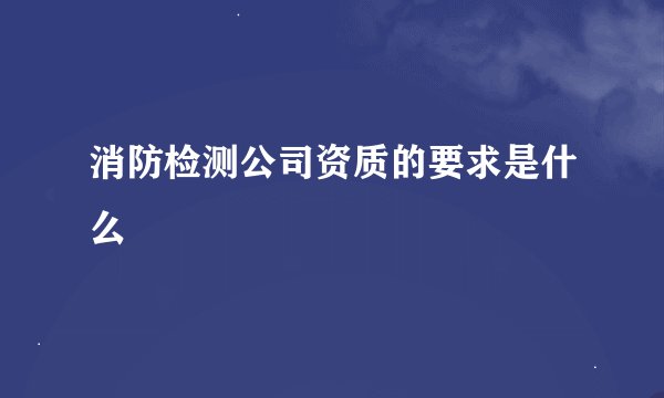 消防检测公司资质的要求是什么
