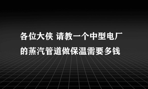 各位大侠 请教一个中型电厂的蒸汽管道做保温需要多钱