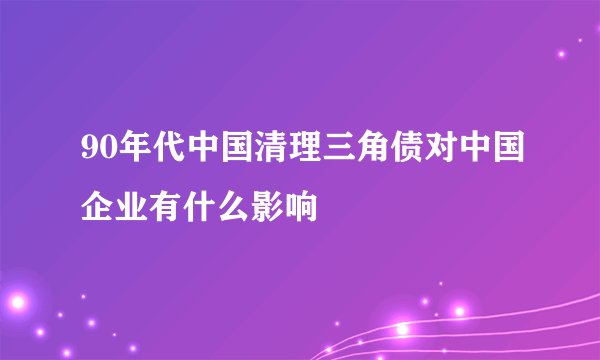 90年代中国清理三角债对中国企业有什么影响