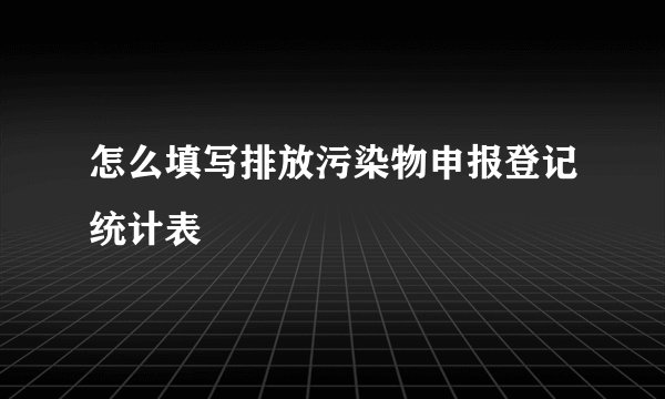 怎么填写排放污染物申报登记统计表