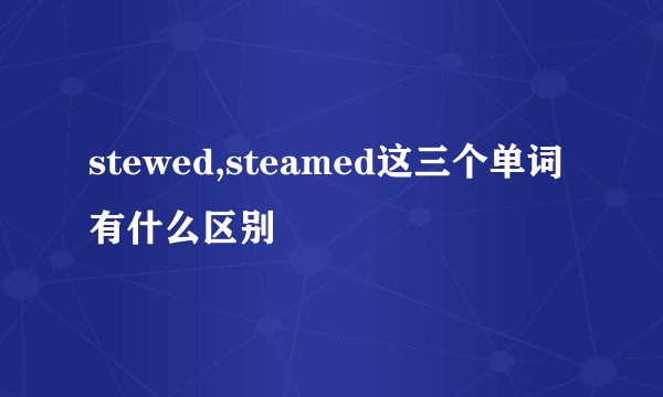 stewed,steamed这三个单词有什么区别