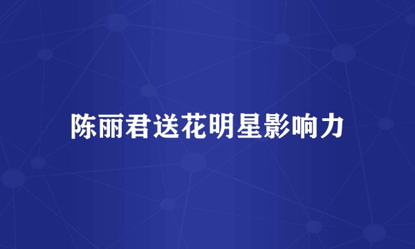 陈丽君送花明星影响力