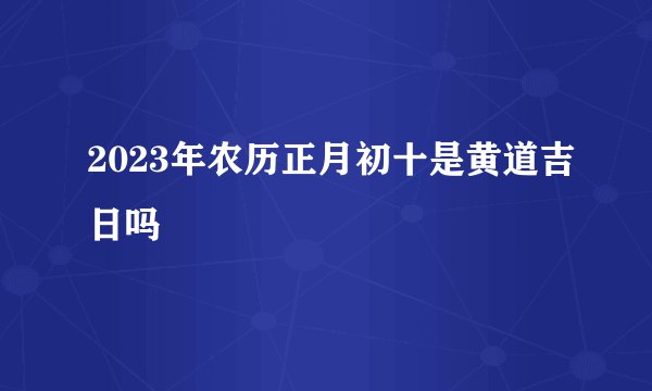 2023年农历正月初十是黄道吉日吗