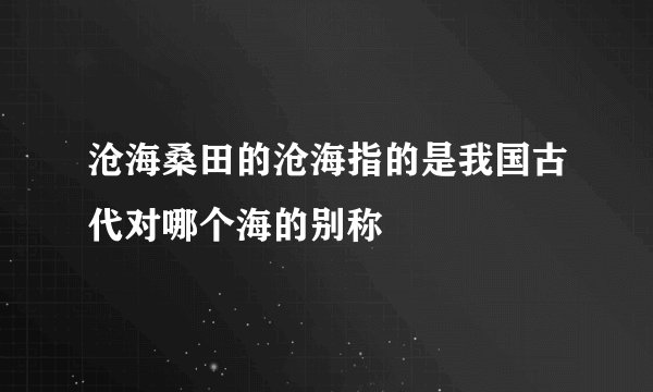 沧海桑田的沧海指的是我国古代对哪个海的别称