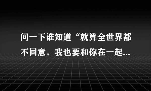 问一下谁知道“就算全世界都不同意，我也要和你在一起”是哪首歌的歌词啊