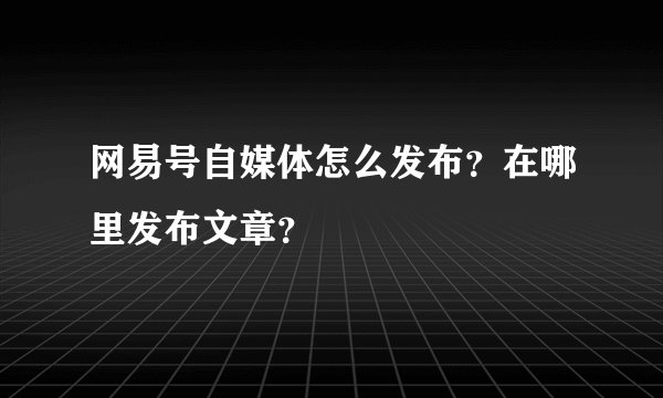 网易号自媒体怎么发布？在哪里发布文章？