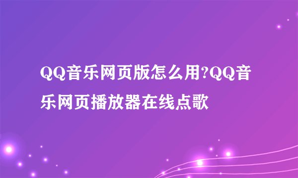 QQ音乐网页版怎么用?QQ音乐网页播放器在线点歌
