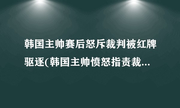 韩国主帅赛后怒斥裁判被红牌驱逐(韩国主帅愤怒指责裁判不公，遭红牌罚下)