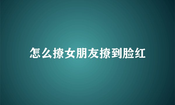 怎么撩女朋友撩到脸红