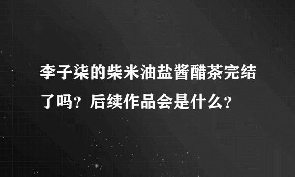 李子柒的柴米油盐酱醋茶完结了吗？后续作品会是什么？