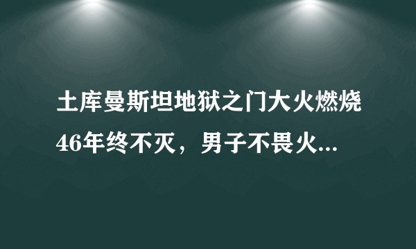 土库曼斯坦地狱之门大火燃烧46年终不灭，男子不畏火焰深入探险