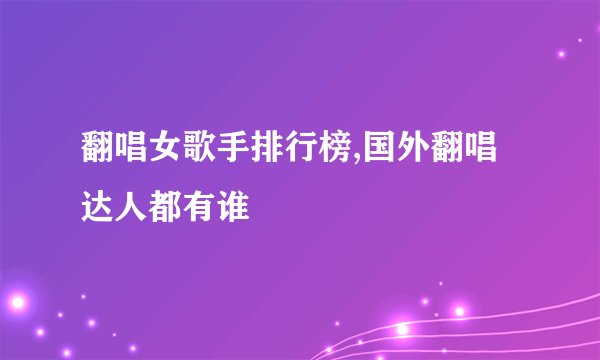 翻唱女歌手排行榜,国外翻唱达人都有谁