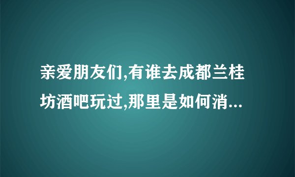 亲爱朋友们,有谁去成都兰桂坊酒吧玩过,那里是如何消费的？可以直接...