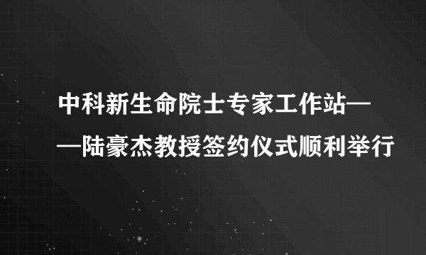 中科新生命院士专家工作站——陆豪杰教授签约仪式顺利举行