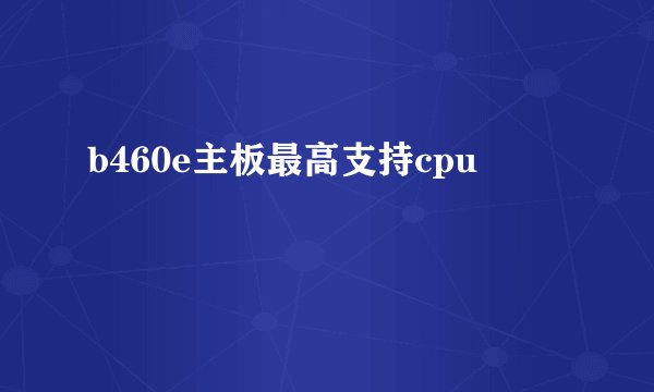 b460e主板最高支持cpu