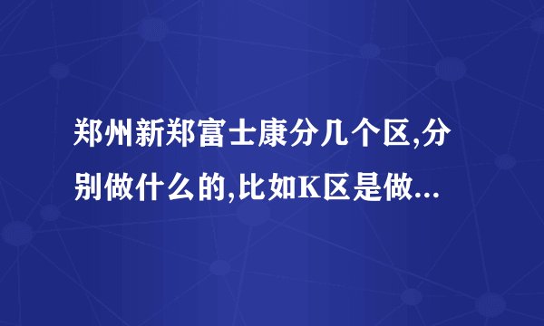 郑州新郑富士康分几个区,分别做什么的,比如K区是做IPDBG的,那其他还有...