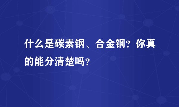 什么是碳素钢、合金钢？你真的能分清楚吗？