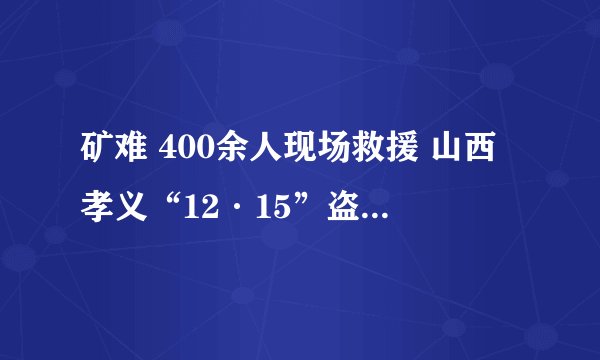矿难 400余人现场救援 山西孝义“12·15”盗采煤炭透水事故抢险工作有序推进