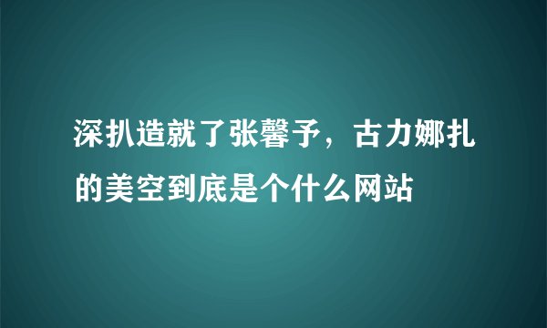 深扒造就了张馨予，古力娜扎的美空到底是个什么网站