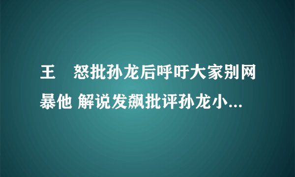 王濛怒批孙龙后呼吁大家别网暴他 解说发飙批评孙龙小将态度消极