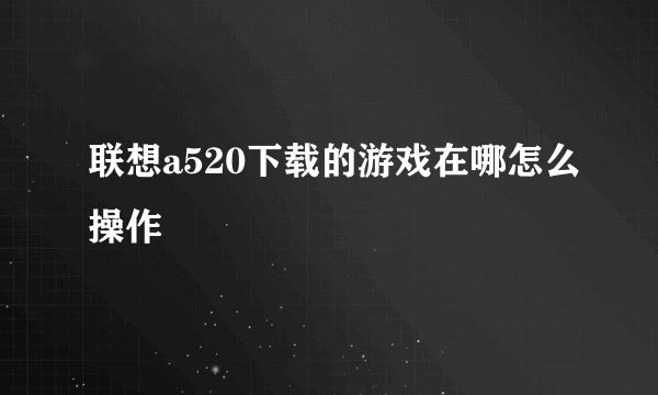 联想a520下载的游戏在哪怎么操作