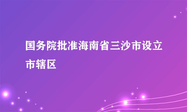 国务院批准海南省三沙市设立市辖区