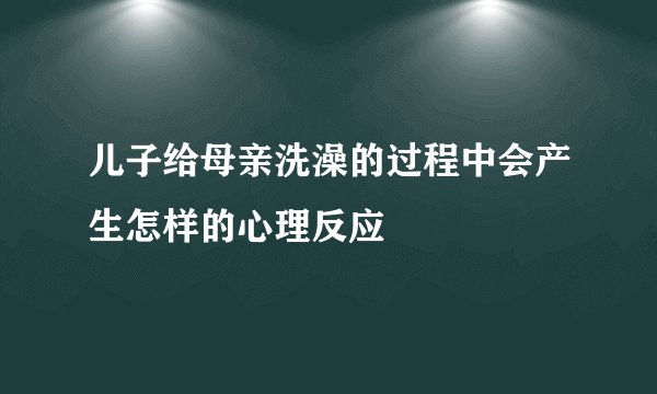 儿子给母亲洗澡的过程中会产生怎样的心理反应
