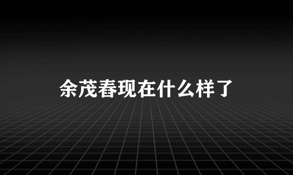 余茂舂现在什么样了
