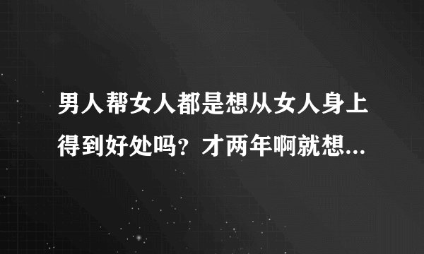 男人帮女人都是想从女人身上得到好处吗？才两年啊就想在外面找女人了？