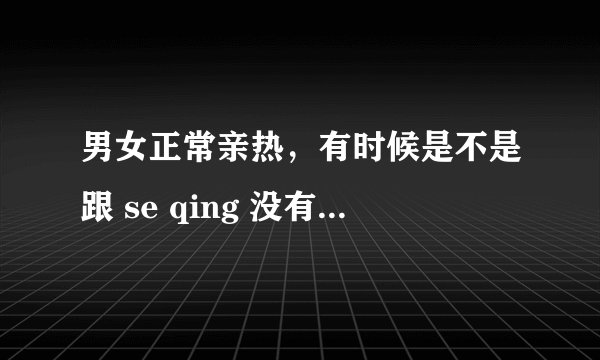 男女正常亲热，有时候是不是跟 se qing 没有区别？正常亲热，其实是不是可以看作是se qin