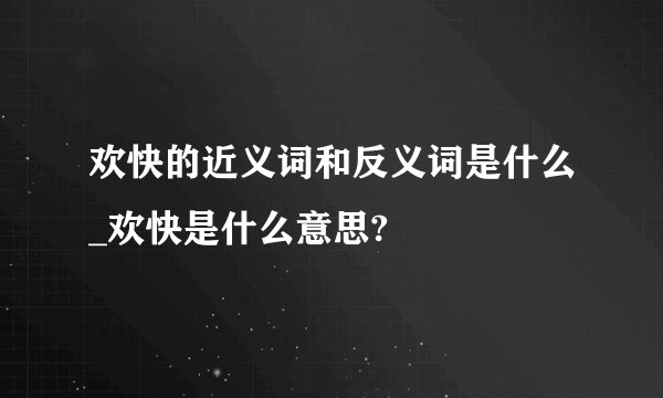 欢快的近义词和反义词是什么_欢快是什么意思?