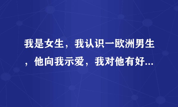 我是女生,我认识一欧洲男生,他向我示爱,我对他有好感。考虑到那方面,我很纠结。请专家指点!!