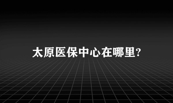 太原医保中心在哪里?