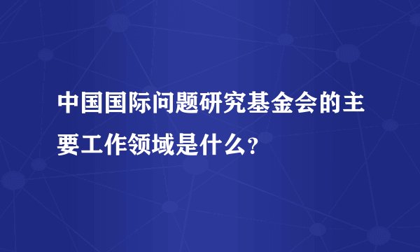 中国国际问题研究基金会的主要工作领域是什么？