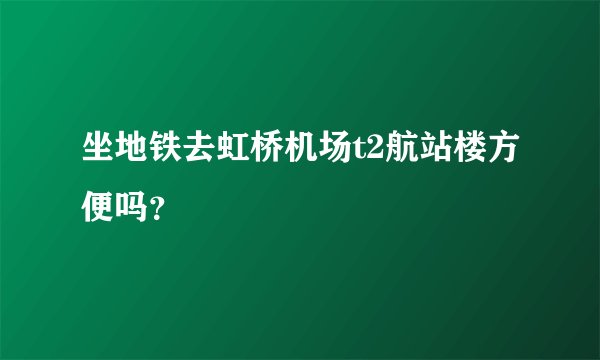 坐地铁去虹桥机场t2航站楼方便吗？