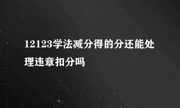 12123学法减分得的分还能处理违章扣分吗