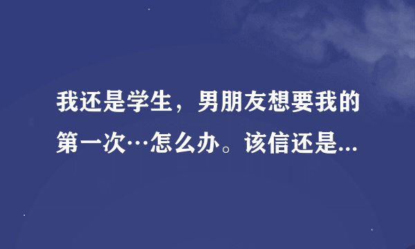 我还是学生，男朋友想要我的第一次…怎么办。该信还是不该信。