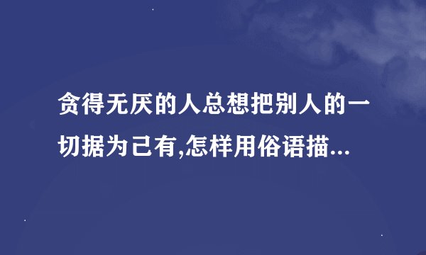 贪得无厌的人总想把别人的一切据为己有,怎样用俗语描述这句话？