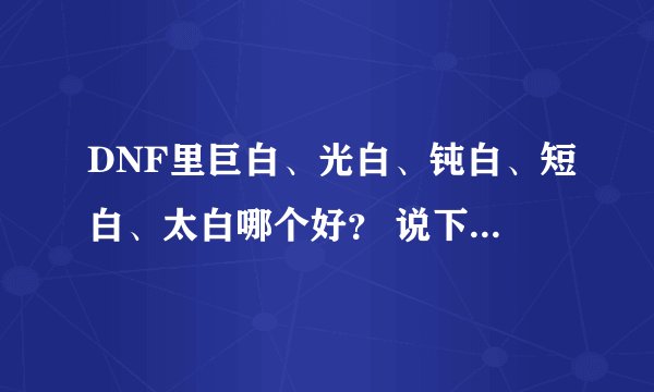 DNF里巨白、光白、钝白、短白、太白哪个好? 说下特点啊,谢啦~~