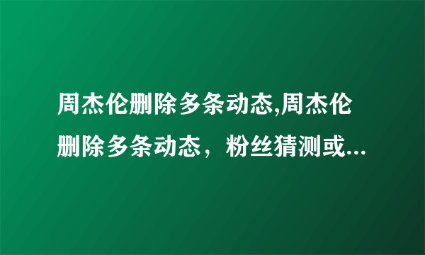 周杰伦删除多条动态,周杰伦删除多条动态，粉丝猜测或与妻子有关