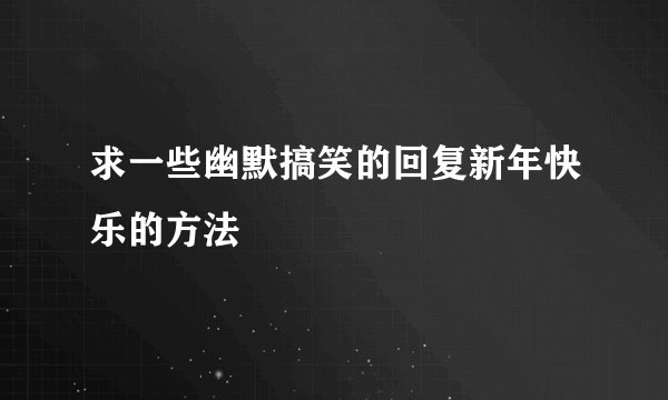 求一些幽默搞笑的回复新年快乐的方法