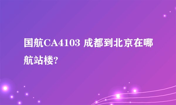 国航CA4103 成都到北京在哪航站楼?