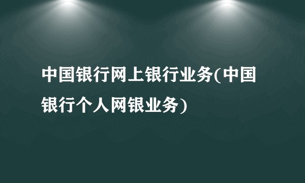 中国银行网上银行业务(中国银行个人网银业务)