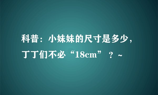 科普：小妹妹的尺寸是多少，丁丁们不必“18cm” ？~